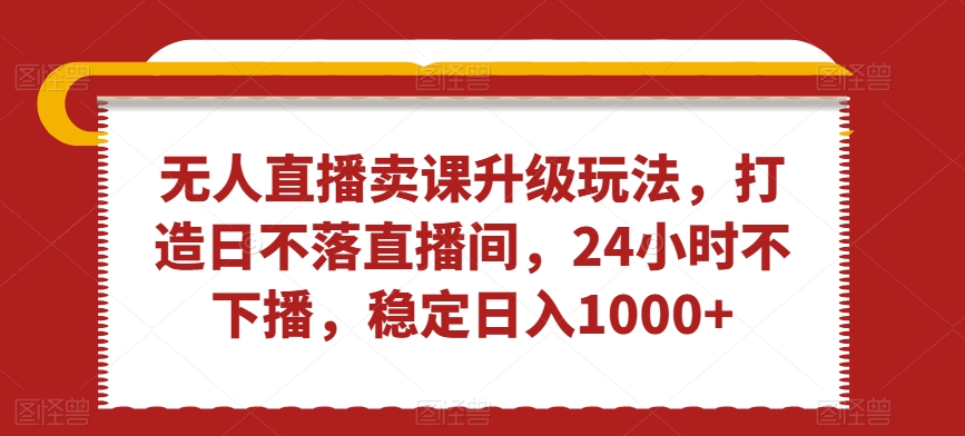 无人直播卖课升级玩法，打造日不落直播间，24小时不下播，稳定日入1000+【揭秘】-副业资源站