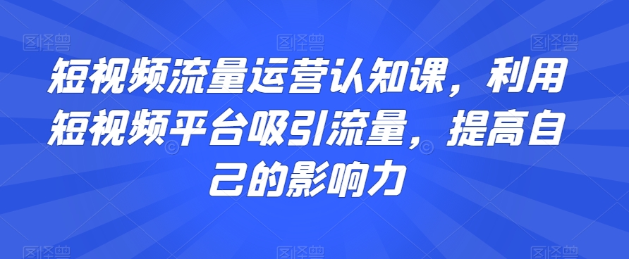 短视频流量运营认知课，利用短视频平台吸引流量，提高自己的影响力-副业资源站