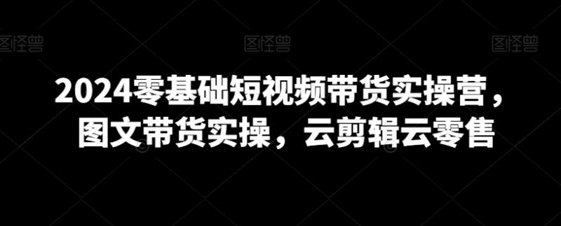 2024零基础短视频带货实操营，图文带货实操，云剪辑云零售-副业资源站