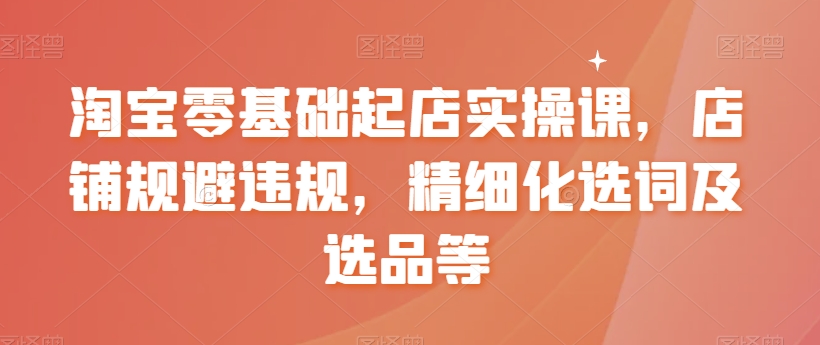 淘宝零基础起店实操课，店铺规避违规，精细化选词及选品等-副业资源站