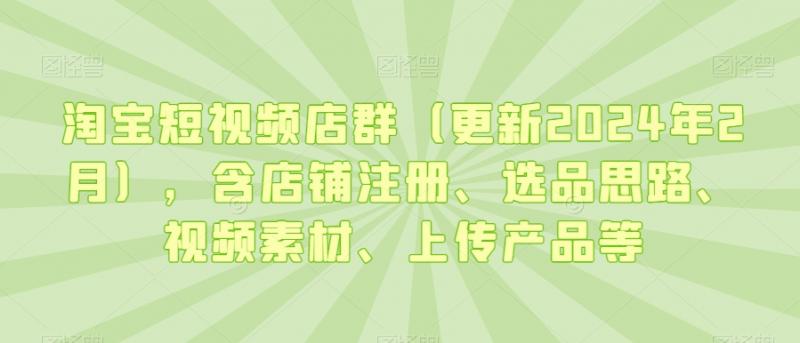 淘宝短视频店群（更新2024年2月），含店铺注册、选品思路、视频素材、上传产品等-副业资源站