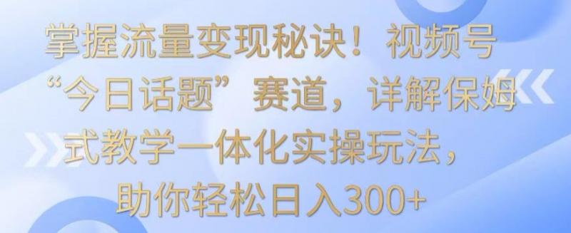 掌握流量变现秘诀！视频号“今日话题”赛道，详解保姆式教学一体化实操玩法，助你轻松日入300+【揭秘】-副业资源站