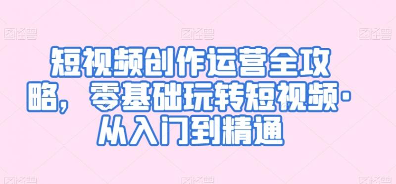 短视频创作运营全攻略，零基础玩转短视频·从入门到精通-副业资源站