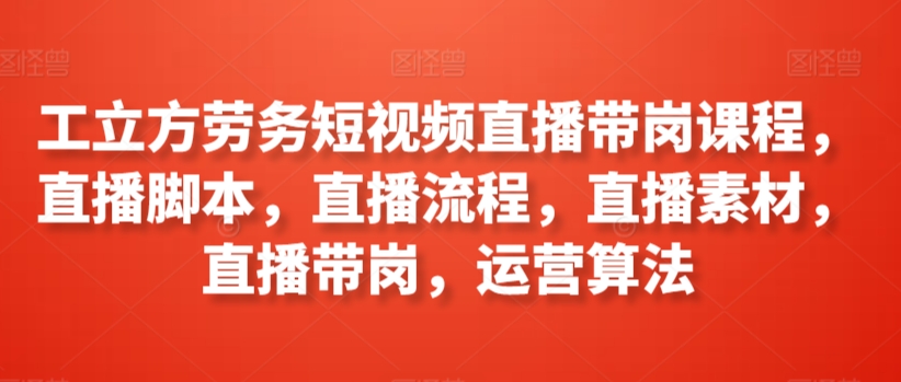 工立方劳务短视频直播带岗课程，直播脚本，直播流程，直播素材，直播带岗，运营算法-副业资源站