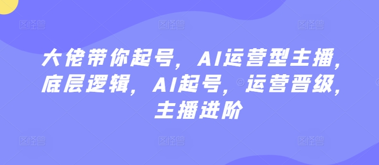 大佬带你起号，AI运营型主播，底层逻辑，AI起号，运营晋级，主播进阶-副业资源站