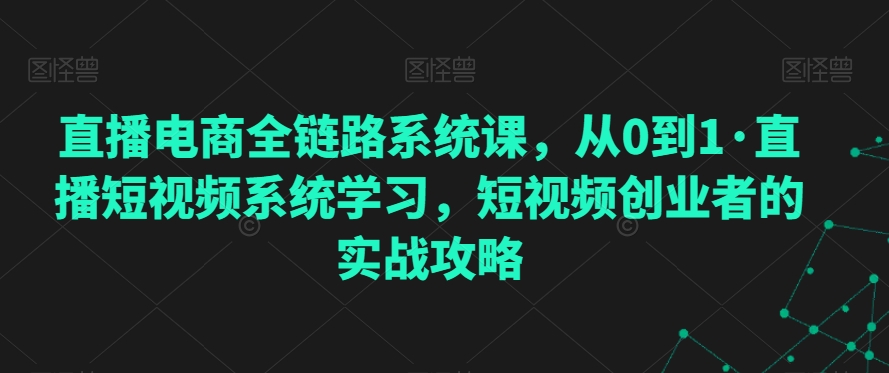 直播电商全链路系统课，从0到1·直播短视频系统学习，短视频创业者的实战攻略-副业资源站