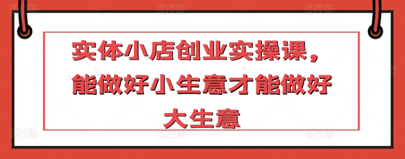 实体小店创业实操课，能做好小生意才能做好大生意-副业资源站