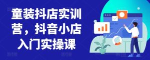 童装抖店实训营，抖音小店入门实操课-副业资源站