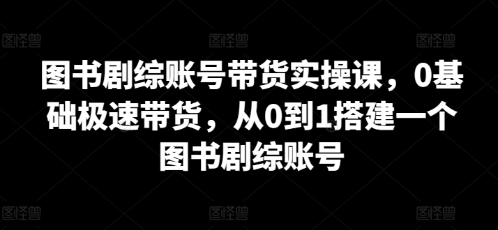 图书剧综账号带货实操课，0基础极速带货，从0到1搭建一个图书剧综账号-副业资源站