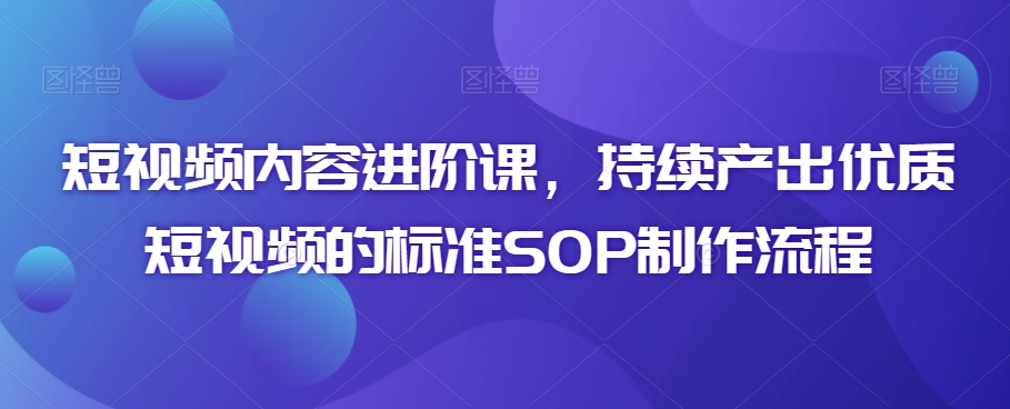 短视频内容进阶课，持续产出优质短视频的标准SOP制作流程-副业资源站