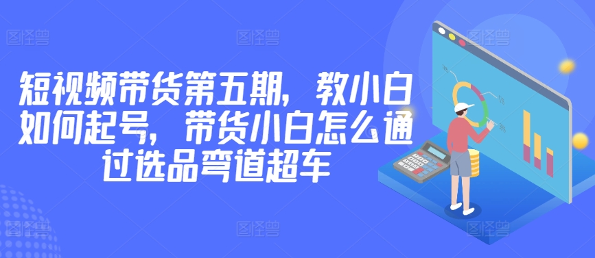 价值2980短视频带货第五期，教小白如何起号，带货小白怎么通过选品弯道超车-副业资源站