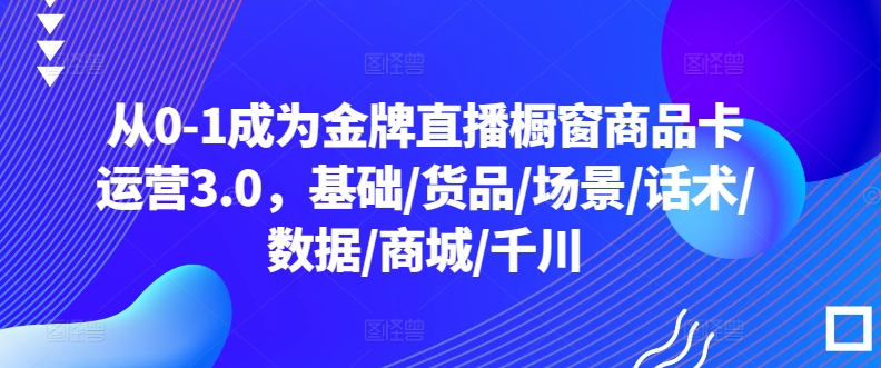 从0-1成为金牌直播橱窗商品卡运营3.0，基础/货品/场景/话术/数据/商城/千川-副业资源站