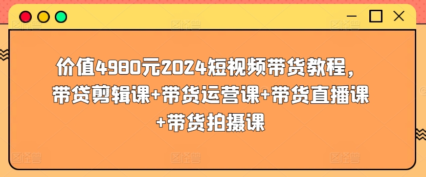 价值4980元2024短视频带货教程，带贷剪辑课+带货运营课+带货直播课+带货拍摄课-副业资源站