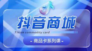 抖音商品卡系列课程，大模块【认知】【基础】【运营】【玩法】系统教学-副业资源站