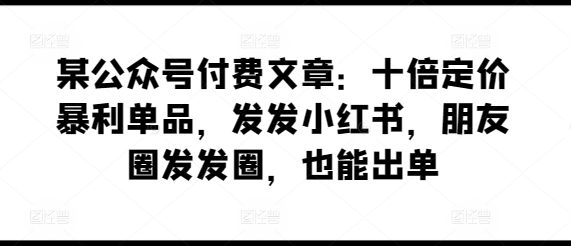 某公众号付费文章：十倍定价暴利单品，发发小红书，朋友圈发发圈，也能出单-副业资源站