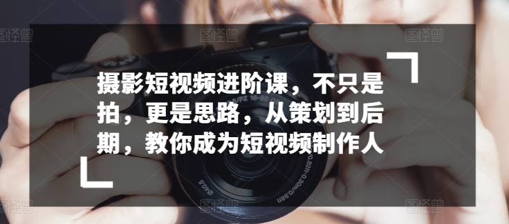 摄影短视频进阶课，不只是拍，更是思路，从策划到后期，教你成为短视频制作人-副业资源站