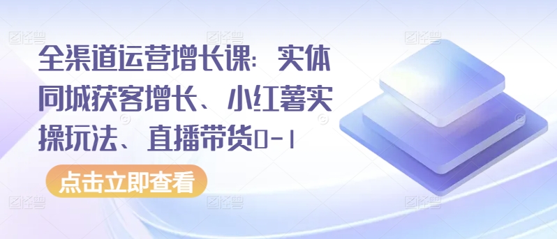 全渠道运营增长课：实体同城获客增长、小红薯实操玩法、直播带货0-1-副业资源站