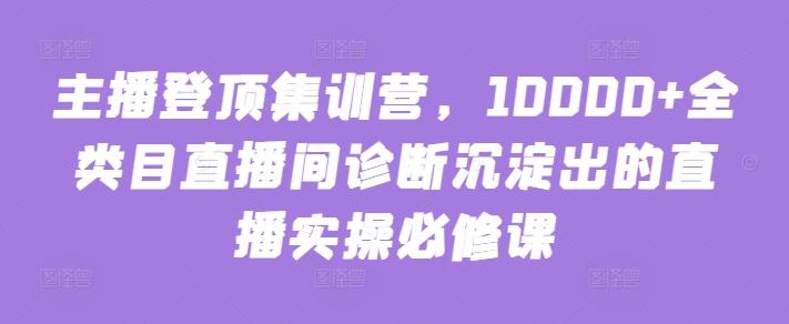 主播登顶集训营，10000+全类目直播间诊断沉淀出的直播实操必修课-副业资源站