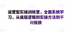 运营型实操训练营，全面系统学习，从底层逻辑到实操方法到千川投放-副业资源站