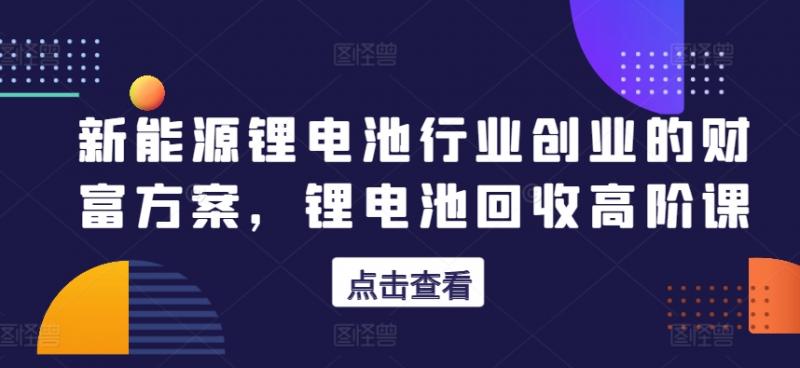 新能源锂电池行业创业的财富方案，锂电池回收高阶课-副业资源站