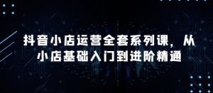 抖音小店运营全套系列课，全新升级，从小店基础入门到进阶精通，系统掌握月销百万小店的核心秘密-副业资源站