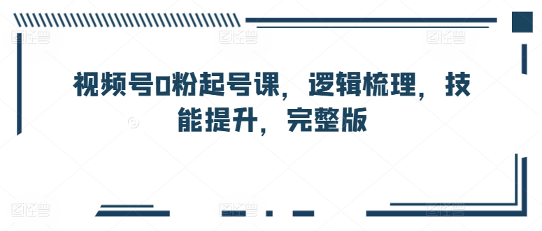 视频号0粉起号课，逻辑梳理，技能提升，完整版-副业资源站