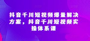 抖音千川短视频爆量解决方案，抖音千川短视频实操体系课-副业资源站