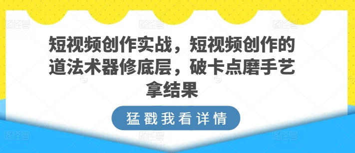 短视频创作实战，短视频创作的道法术器修底层，破卡点磨手艺拿结果-副业资源站