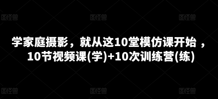 学家庭摄影，就从这10堂模仿课开始 ，10节视频课(学)+10次训练营(练)-副业资源站