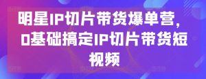 明星IP切片带货爆单营，0基础搞定IP切片带货短视频-副业资源站