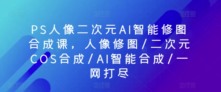 PS人像二次元AI智能修图合成课，人像修图/二次元COS合成/AI智能合成/一网打尽-副业资源站