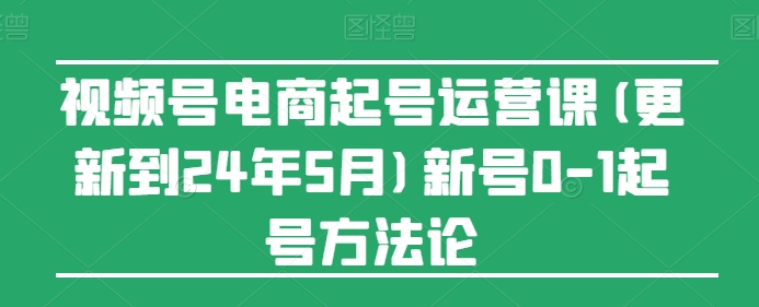 视频号电商起号运营课(更新到24年5月)新号0-1起号方法论-副业资源站