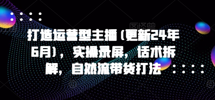 打造运营型主播(更新24年6月)，实操录屏，话术拆解，自然流带货打法-副业资源站