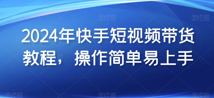 2024年快手短视频带货教程，操作简单易上手-副业资源站