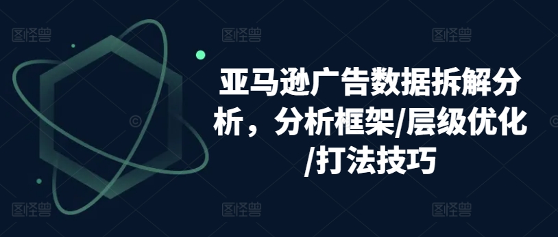 亚马逊广告数据拆解分析，分析框架/层级优化/打法技巧-副业资源站