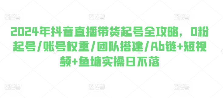 2024年抖音直播带货起号全攻略，0粉起号/账号权重/团队搭建/Ab链+短视频+鱼塘实操日不落-副业资源站