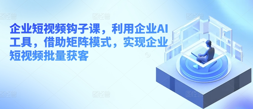 企业短视频钩子课，利用企业AI工具，借助矩阵模式，实现企业短视频批量获客-副业资源站