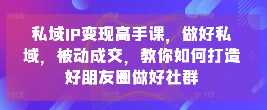 私域IP变现高手课，做好私域，被动成交，教你如何打造好朋友圈做好社群-副业资源站