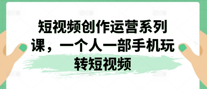 短视频创作运营系列课，一个人一部手机玩转短视频-副业资源站