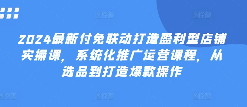 2024最新付免联动打造盈利型店铺实操课，​系统化推广运营课程，从选品到打造爆款操作-副业资源站