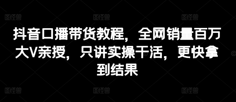 抖音口播带货教程，全网销量百万大V亲授，只讲实操干活，更快拿到结果-副业资源站