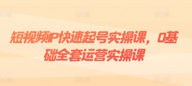 短视频IP快速起号实操课，0基础全套运营实操课，爆款内容设计+粉丝运营+内容变现-副业资源站