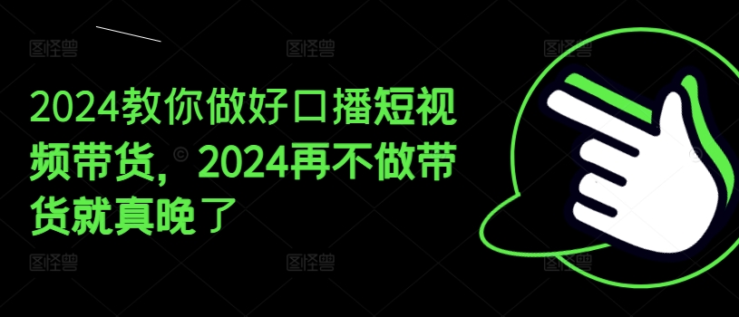 2024教你做好口播短视频带货，2024再不做带货就真晚了-副业资源站