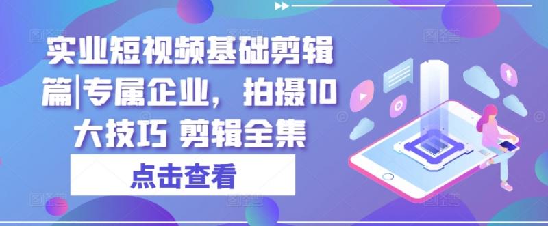 实业短视频基础剪辑篇|专属企业，拍摄10大技巧 剪辑全集-副业资源站