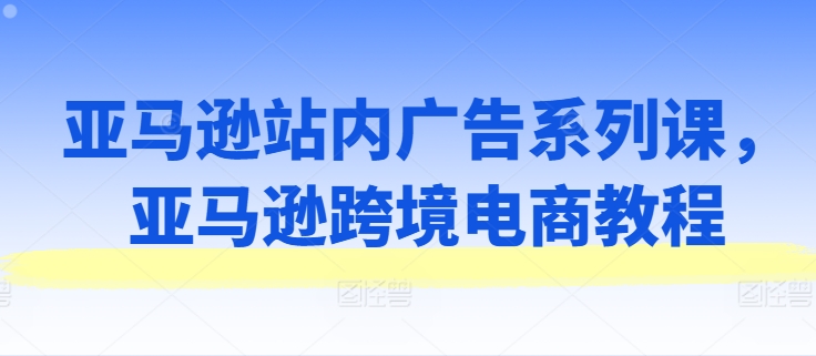 亚马逊站内广告系列课，亚马逊跨境电商教程-副业资源站