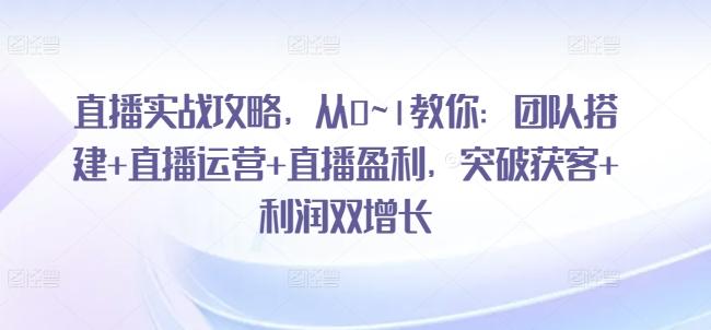 直播实战攻略，​从0~1教你：团队搭建+直播运营+直播盈利，突破获客+利润双增长-副业资源站