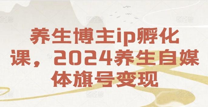 养生博主ip孵化课，2024养生自媒体旗号变现-副业资源站