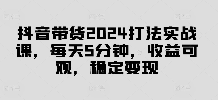 抖音带货2024打法实战课，每天5分钟，收益可观，稳定变现【揭秘】-副业资源站