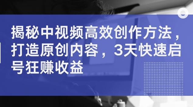 揭秘中视频高效创作方法，打造原创内容，3天快速启号狂赚收益【揭秘】-副业资源站