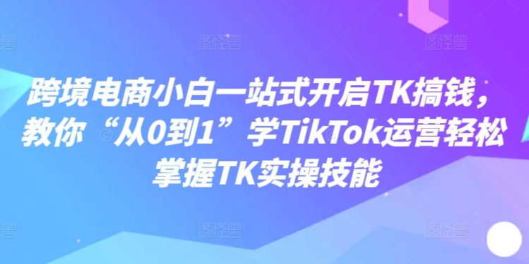 跨境电商小白一站式开启TK搞钱，教你“从0到1”学TikTok运营轻松掌握TK实操技能-副业资源站